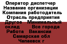 Оператор-диспетчер › Название организации ­ Компания-работодатель › Отрасль предприятия ­ Другое › Минимальный оклад ­ 1 - Все города Работа » Вакансии   . Самарская обл.,Чапаевск г.